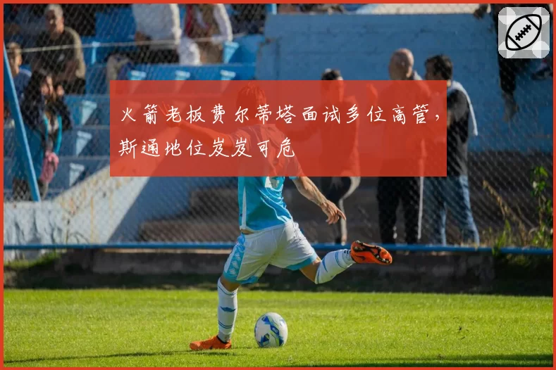 火箭老板费尔蒂塔面试多位高管，斯通地位岌岌可危