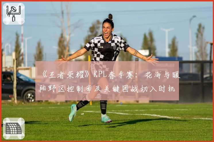 《王者荣耀》KPL春季赛：花海与暖阳野区控制率及关键团战切入时机数据对比