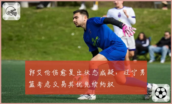 郭艾伦伤愈复出状态成疑，辽宁男篮考虑交易其优先续约权