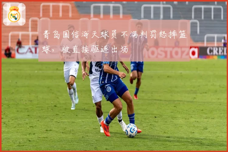 青岛国信海天球员不满判罚怒摔篮球,被直接驱逐出场