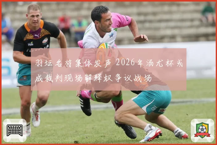 羽坛名将集体发声 2026年汤尤杯或成裁判现场解释权争议战场