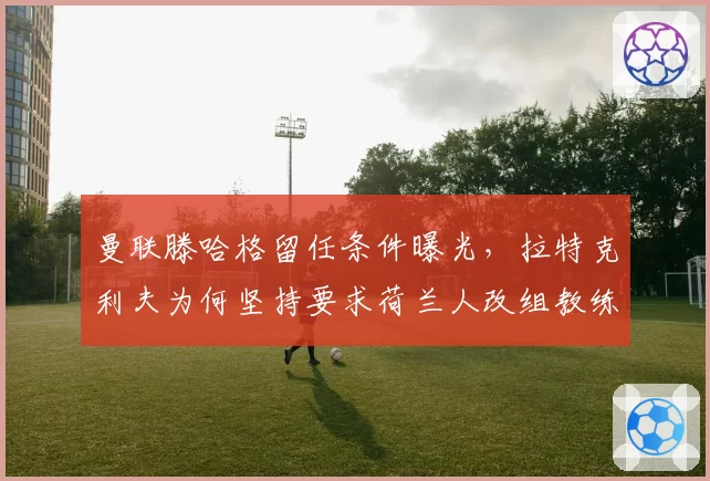 曼联滕哈格留任条件曝光，拉特克利夫为何坚持要求荷兰人改组教练组？