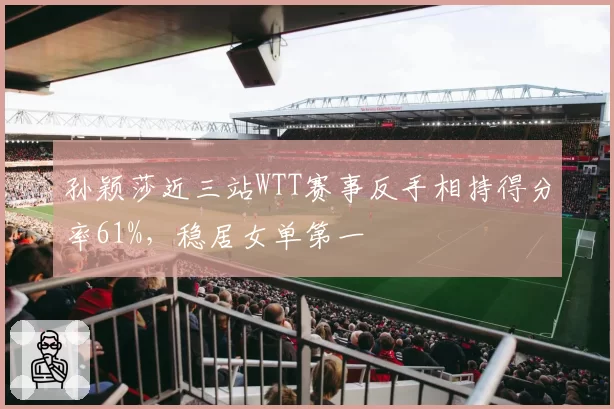 孙颖莎近三站WTT赛事反手相持得分率61%,稳居女单第一