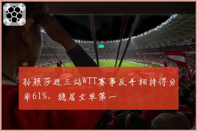 孙颖莎近三站WTT赛事反手相持得分率61%,稳居女单第一
