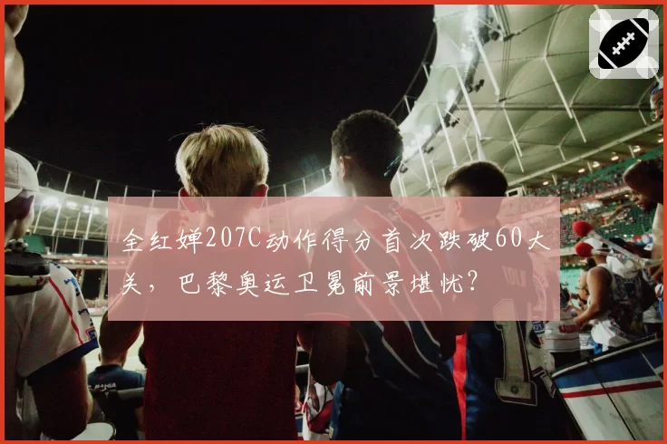 全红婵207C动作得分首次跌破60大关，巴黎奥运卫冕前景堪忧？