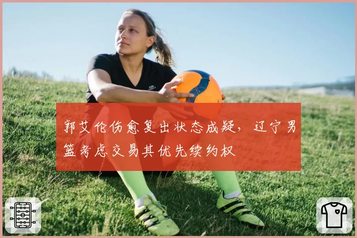 郭艾伦伤愈复出状态成疑，辽宁男篮考虑交易其优先续约权