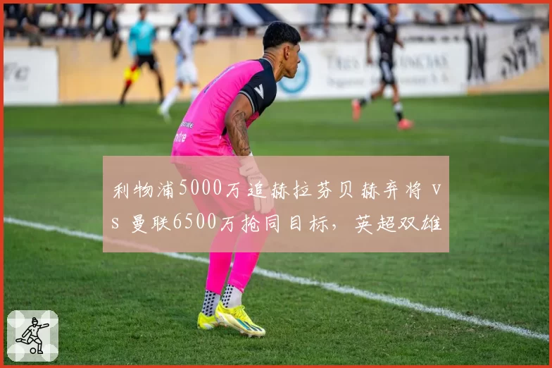 利物浦5000万追赫拉芬贝赫弃将 vs 曼联6500万抢同目标，英超双雄中场补强目标重合
