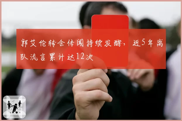 郭艾伦转会传闻持续发酵,近5年离队流言累计达12次