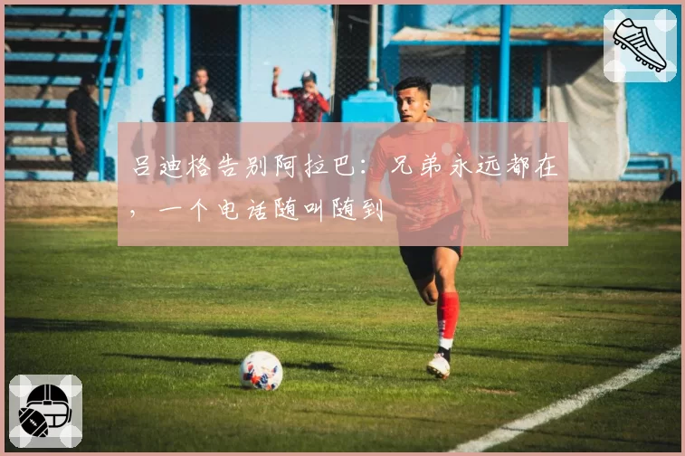 吕迪格告别阿拉巴：兄弟永远都在，一个电话随叫随到